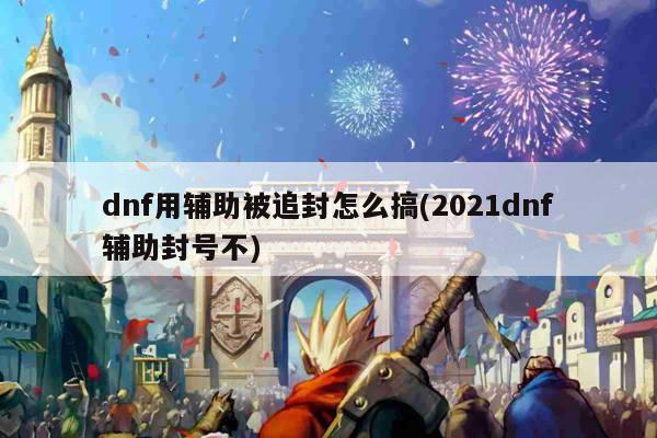 dnf用辅助被追封怎么搞(2021dnf辅助封号不)